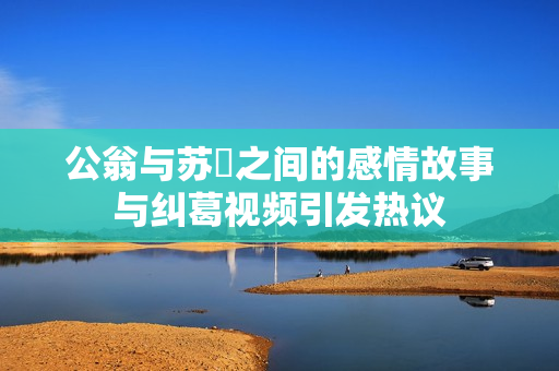 公翁与苏玥之间的感情故事与纠葛视频引发热议