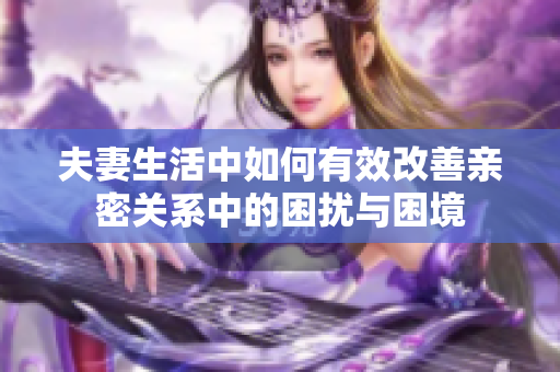 夫妻生活中如何有效改善亲密关系中的困扰与困境