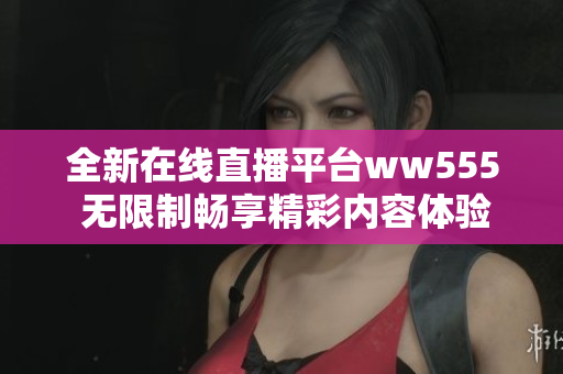 全新在线直播平台ww555 无限制畅享精彩内容体验