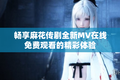 畅享麻花传剧全新MV在线免费观看的精彩体验