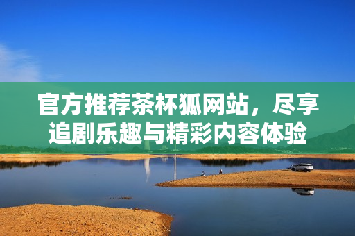 官方推荐茶杯狐网站，尽享追剧乐趣与精彩内容体验