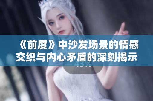 《前度》中沙发场景的情感交织与内心矛盾的深刻揭示分析
