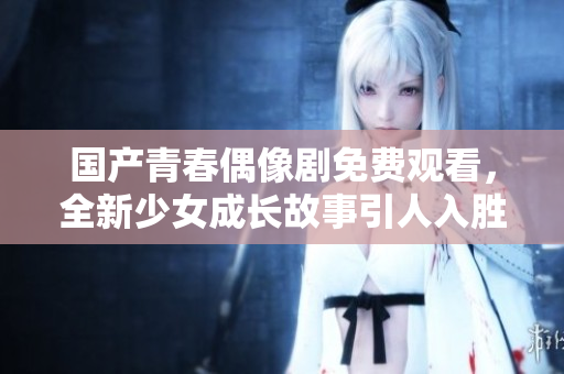 国产青春偶像剧免费观看，全新少女成长故事引人入胜