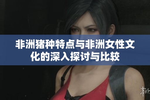非洲猪种特点与非洲女性文化的深入探讨与比较