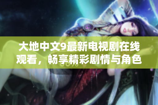 大地中文9最新电视剧在线观看，畅享精彩剧情与角色互动