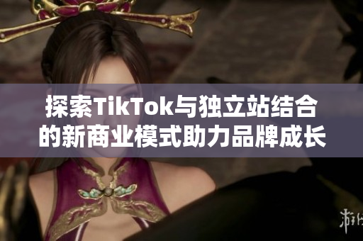 探索TikTok与独立站结合的新商业模式助力品牌成长和推广