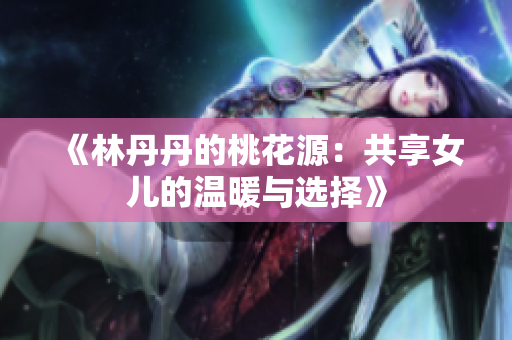 《林丹丹的桃花源：共享女儿的温暖与选择》