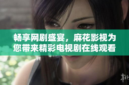 畅享网剧盛宴，麻花影视为您带来精彩电视剧在线观看体验