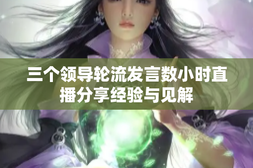 三个领导轮流发言数小时直播分享经验与见解