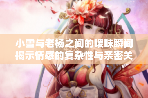 小雪与老杨之间的暧昧瞬间揭示情感的复杂性与亲密关系
