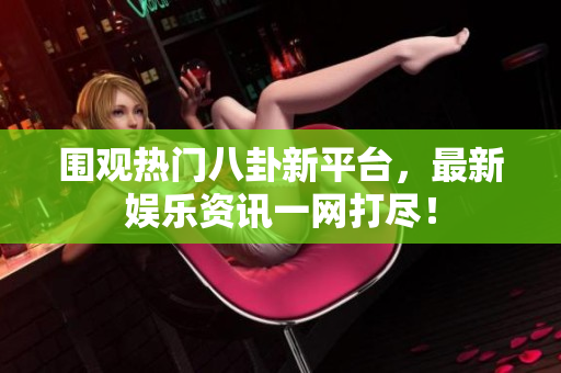围观热门八卦新平台，最新娱乐资讯一网打尽！