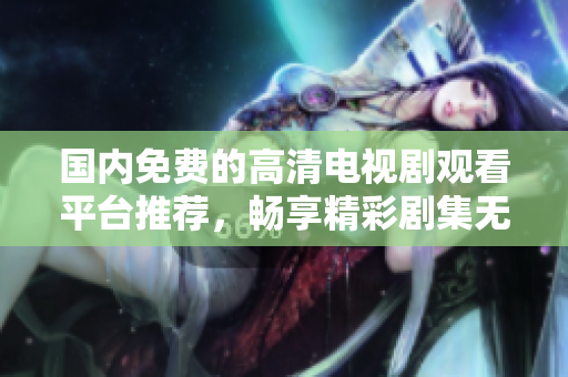 国内免费的高清电视剧观看平台推荐，畅享精彩剧集无广告打扰