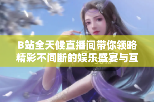 B站全天候直播间带你领略精彩不间断的娱乐盛宴与互动乐趣