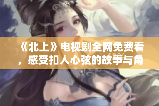 《北上》电视剧全网免费看，感受扣人心弦的故事与角色魅力