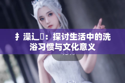 扌澡辶畐：探讨生活中的洗浴习惯与文化意义