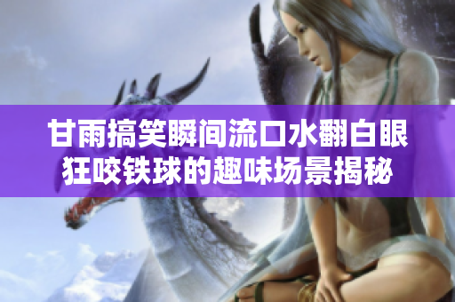甘雨搞笑瞬间流口水翻白眼狂咬铁球的趣味场景揭秘