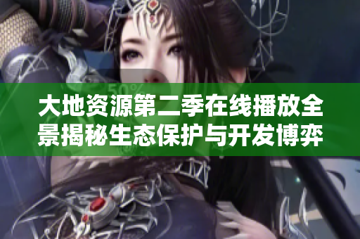 大地资源第二季在线播放全景揭秘生态保护与开发博弈故事