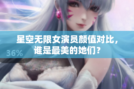星空无限女演员颜值对比，谁是最美的她们？