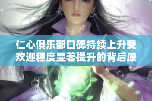 仁心俱乐部口碑持续上升受欢迎程度显著提升的背后原因分析