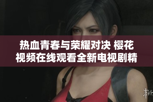 热血青春与荣耀对决 樱花视频在线观看全新电视剧精彩呈现
