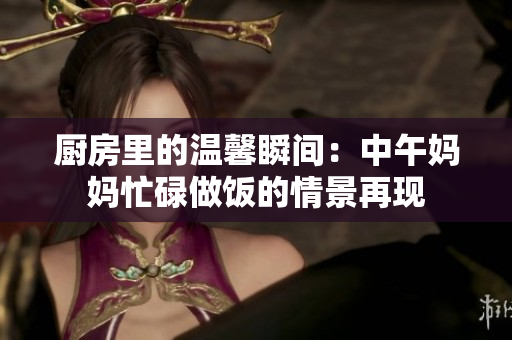 厨房里的温馨瞬间：中午妈妈忙碌做饭的情景再现