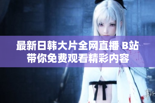 最新日韩大片全网直播 B站带你免费观看精彩内容