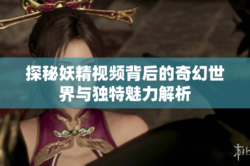 探秘妖精视频背后的奇幻世界与独特魅力解析