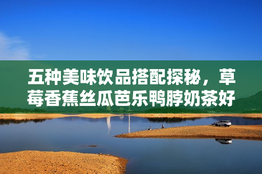 五种美味饮品搭配探秘，草莓香蕉丝瓜芭乐鸭脖奶茶好滋味