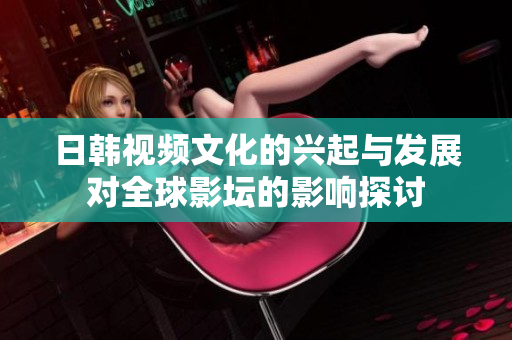 日韩视频文化的兴起与发展对全球影坛的影响探讨