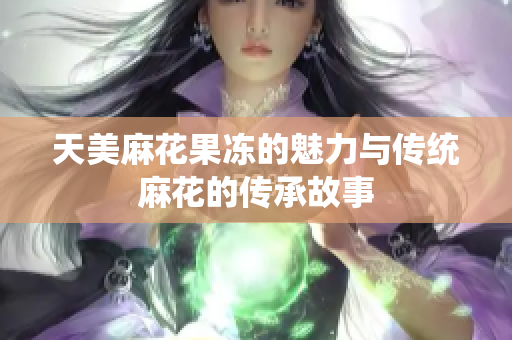 天美麻花果冻的魅力与传统麻花的传承故事