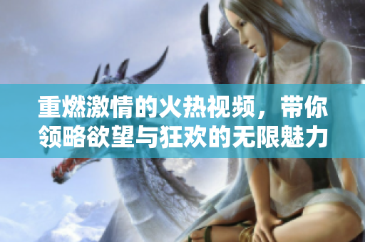 重燃激情的火热视频，带你领略欲望与狂欢的无限魅力