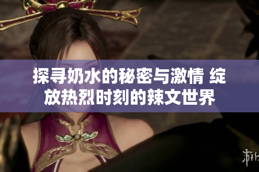探寻奶水的秘密与激情 绽放热烈时刻的辣文世界