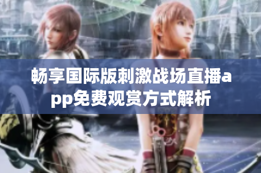 畅享国际版刺激战场直播app免费观赏方式解析