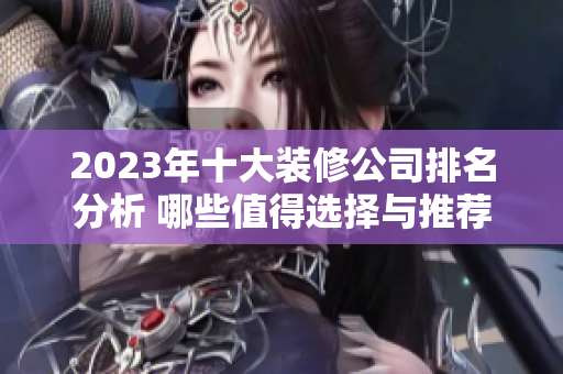 2023年十大装修公司排名分析 哪些值得选择与推荐