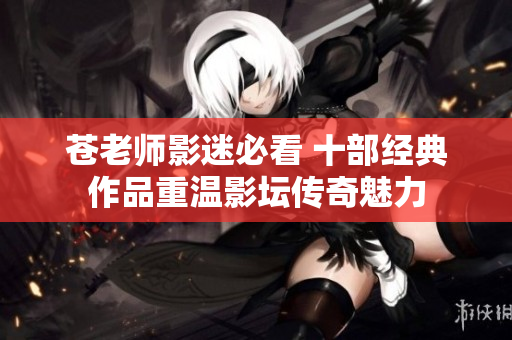 苍老师影迷必看 十部经典作品重温影坛传奇魅力