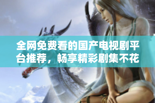 全网免费看的国产电视剧平台推荐，畅享精彩剧集不花一分钱