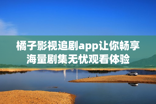 橘子影视追剧app让你畅享海量剧集无忧观看体验