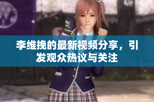 李维挽的最新视频分享，引发观众热议与关注