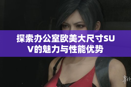 探索办公室欧美大尺寸SUV的魅力与性能优势