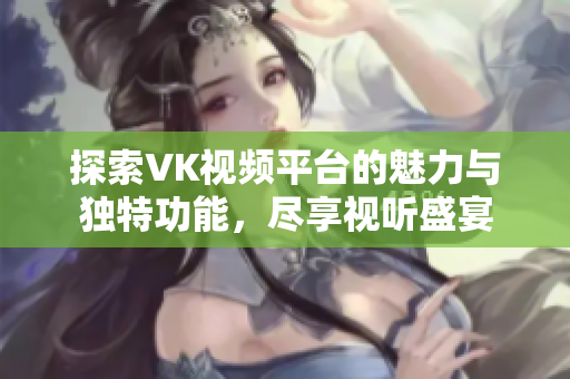 探索VK视频平台的魅力与独特功能，尽享视听盛宴