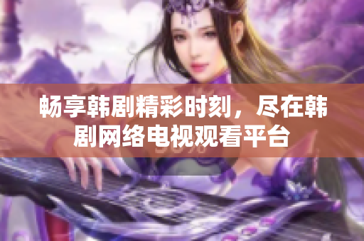 畅享韩剧精彩时刻，尽在韩剧网络电视观看平台