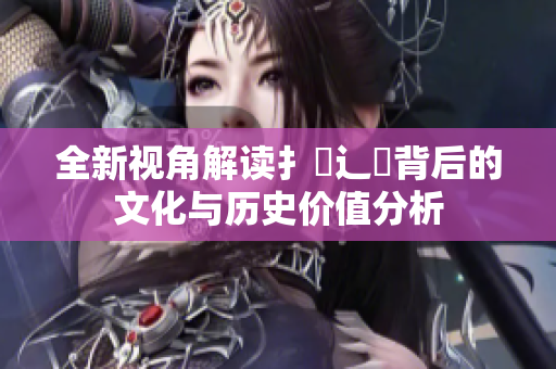 全新视角解读扌喿辶畐背后的文化与历史价值分析