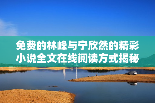 免费的林峰与宁欣然的精彩小说全文在线阅读方式揭秘