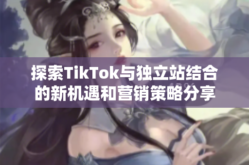 探索TikTok与独立站结合的新机遇和营销策略分享