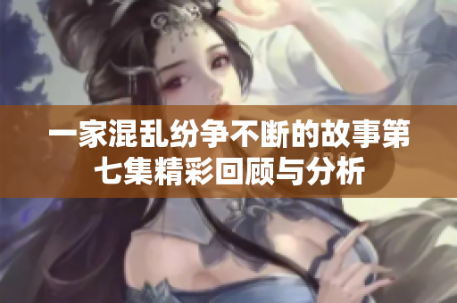 一家混乱纷争不断的故事第七集精彩回顾与分析