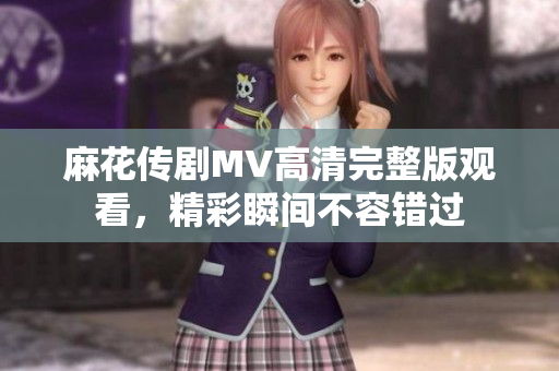 麻花传剧MV高清完整版观看，精彩瞬间不容错过