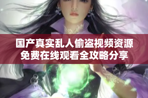 国产真实乱人偷盗视频资源免费在线观看全攻略分享