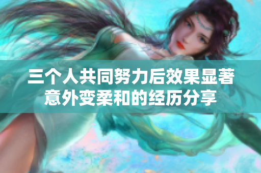 三个人共同努力后效果显著意外变柔和的经历分享