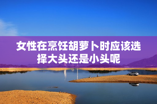 女性在烹饪胡萝卜时应该选择大头还是小头呢