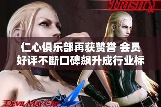 仁心俱乐部再获赞誉 会员好评不断口碑飙升成行业标杆